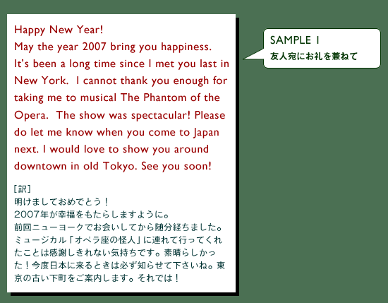 SAMPLE 1@Flɂ˂ā@Happy New Year!May the year 2007 bring you happiness.Itfs been a long time since I met you last in New York.  I cannot thank you enough for taking me to musical The Phantom of the Opera.  The show was spectacular! Please do let me know when you come to Japan next. I would love to show you around downtown in old Tokyo. See you soon!mn܂Ă߂łƂI2007NK炵܂悤ɁBOj[[NłĂ琏o܂B~[WJuIỷlvɘAčsĂꂽƂ͊ӂȂCłBf炵Ix{ɗƂ͕Km点ĉˁB̌Âē܂Bł́I